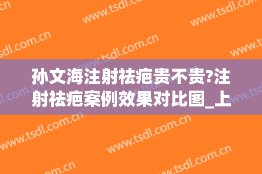 孙文海注射祛疤贵不贵?注射祛疤案例效果对比图_上海交通大学医学院附属第九人民医院