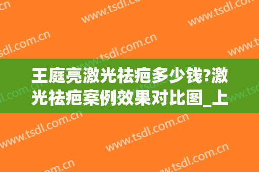 王庭亮激光祛疤多少钱?激光祛疤案例效果对比图_上海交通大学医学院附属第九人民医院
