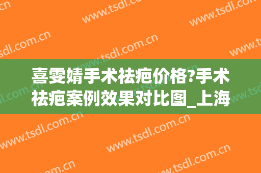 喜雯婧手术祛疤价格?手术祛疤案例效果对比图_上海交通大学医学院附属第九人民医院