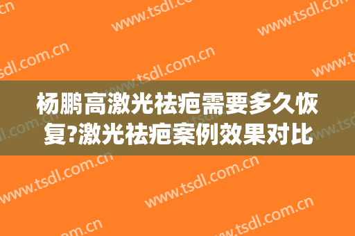 杨鹏高激光祛疤需要多久恢复?激光祛疤案例效果对比图_上海交通大学医学院附属第九人民医院北部院区