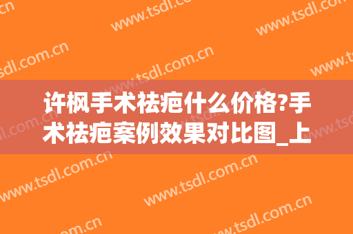 许枫手术祛疤什么价格?手术祛疤案例效果对比图_上海交通大学医学院附属第九人民医院