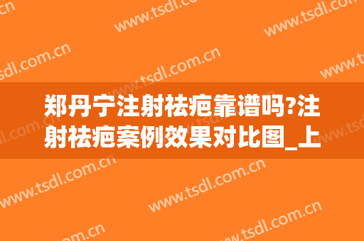 郑丹宁注射祛疤靠谱吗?注射祛疤案例效果对比图_上海交通大学医学院附属第九人民医院