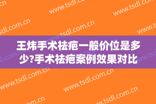 王炜手术祛疤一般价位是多少?手术祛疤案例效果对比图_上海交通大学医学院附属第九人民医院