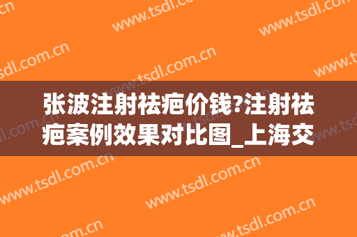 张波注射祛疤价钱?注射祛疤案例效果对比图_上海交通大学医学院附属第九人民医院