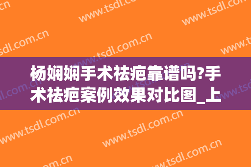 杨娴娴手术祛疤靠谱吗?手术祛疤案例效果对比图_上海交通大学医学院附属第九人民医院