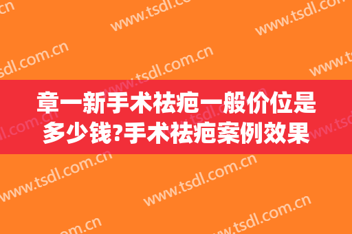 章一新手术祛疤一般价位是多少钱?手术祛疤案例效果对比图_上海交通大学医学院附属第九人民医院