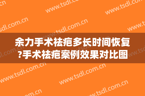 余力手术祛疤多长时间恢复?手术祛疤案例效果对比图_上海交通大学医学院附属第九人民医院