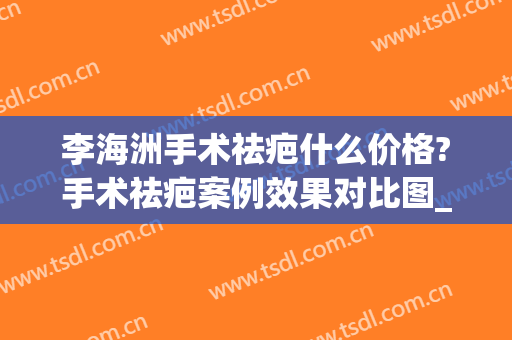 李海洲手术祛疤什么价格?手术祛疤案例效果对比图_上海交通大学医学院附属第九人民医院