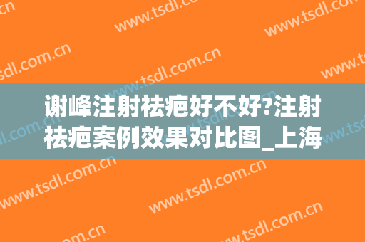 谢峰注射祛疤好不好?注射祛疤案例效果对比图_上海交通大学医学院附属第九人民医院