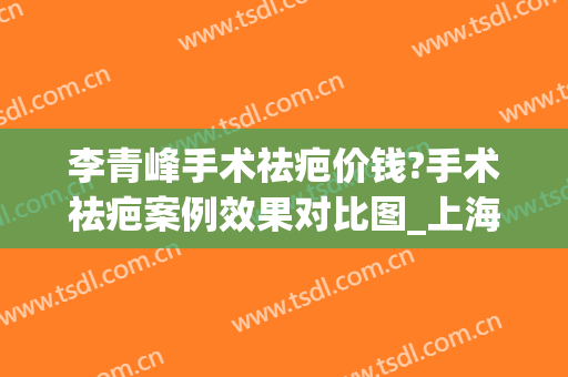 李青峰手术祛疤价钱?手术祛疤案例效果对比图_上海交通大学医学院附属第九人民医院
