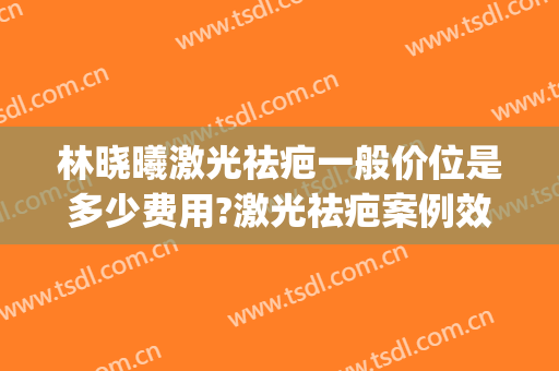 林晓曦激光祛疤一般价位是多少费用?激光祛疤案例效果对比图_上海交通大学医学院附属第九人民医院