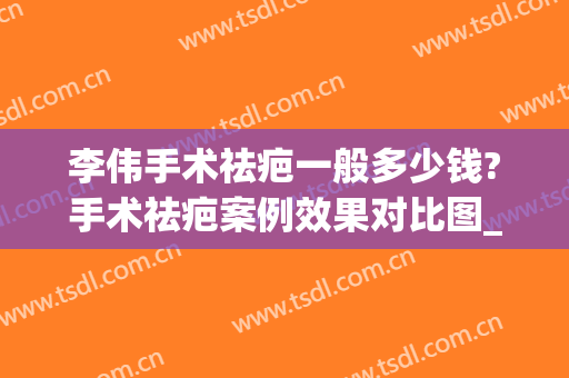 李伟手术祛疤一般多少钱?手术祛疤案例效果对比图_上海交通大学医学院附属第九人民医院