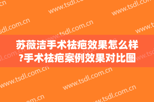 苏薇洁手术祛疤效果怎么样?手术祛疤案例效果对比图_上海交通大学医学院附属第九人民医院