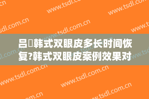 吕璘韩式双眼皮多长时间恢复?韩式双眼皮案例效果对比图_上海交通大学医学院附属第九人民医院