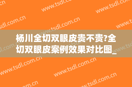 杨川全切双眼皮贵不贵?全切双眼皮案例效果对比图_上海交通大学医学院附属第九人民医院