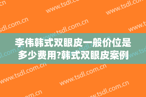 李伟韩式双眼皮一般价位是多少费用?韩式双眼皮案例效果对比图_上海交通大学医学院附属第九人民医院