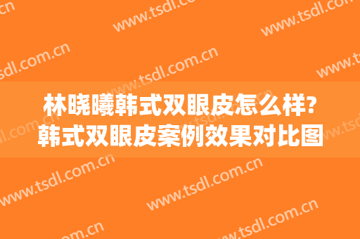 林晓曦韩式双眼皮怎么样?韩式双眼皮案例效果对比图_上海交通大学医学院附属第九人民医院