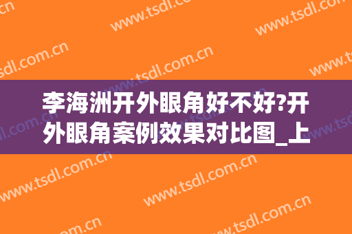 李海洲开外眼角好不好?开外眼角案例效果对比图_上海交通大学医学院附属第九人民医院