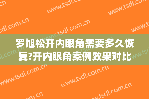罗旭松开内眼角需要多久恢复?开内眼角案例效果对比图_上海交通大学医学院附属第九人民医院