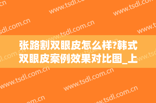 张路割双眼皮怎么样?韩式双眼皮案例效果对比图_上海交通大学医学院附属第九人民医院