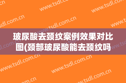 玻尿酸去颈纹案例效果对比图(颈部玻尿酸能去颈纹吗)