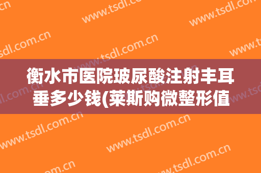 衡水市医院玻尿酸注射丰耳垂多少钱(莱斯购微整形值得信赖)