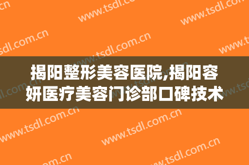 揭阳整形美容医院,揭阳容妍医疗美容门诊部口碑技术对比出炉(揭阳榕江医美)