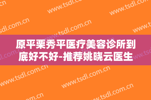 原平栗秀平医疗美容诊所到底好不好-推荐姚晓云医生,曹俊成医生,王玉秀医生