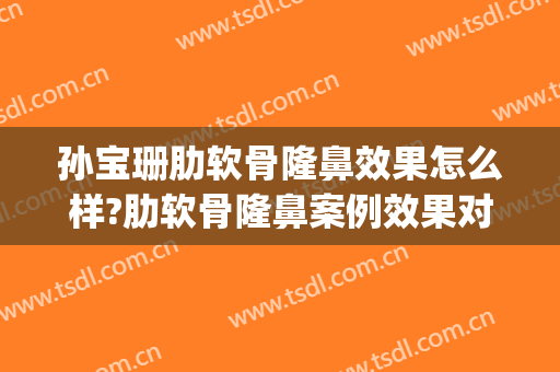 孙宝珊肋软骨隆鼻效果怎么样?肋软骨隆鼻案例效果对比图_上海交通大学医学院附属第九人民医院