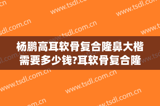 杨鹏高耳软骨复合隆鼻大楷需要多少钱?耳软骨复合隆鼻案例效果对比图_上海交通大学医学院附属第九人民医院北部院