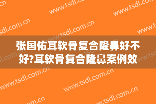 张国佑耳软骨复合隆鼻好不好?耳软骨复合隆鼻案例效果对比图_上海交通大学医学院附属第九人民医院