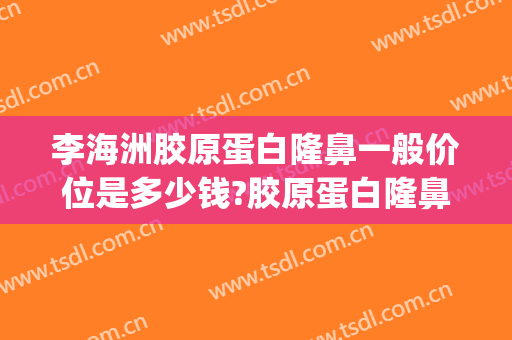 李海洲胶原蛋白隆鼻一般价位是多少钱?胶原蛋白隆鼻案例效果对比图_上海交通大学医学院附属第九人民医院