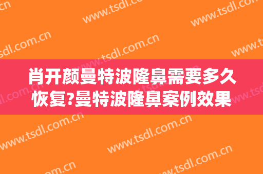 肖开颜曼特波隆鼻需要多久恢复?曼特波隆鼻案例效果对比图_上海交通大学医学院附属第九人民医院