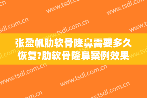 张盈帆肋软骨隆鼻需要多久恢复?肋软骨隆鼻案例效果对比图_上海交通大学医学院附属第九人民医院