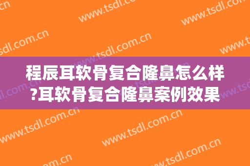 程辰耳软骨复合隆鼻怎么样?耳软骨复合隆鼻案例效果对比图_上海交通大学医学院附属第九人民医院