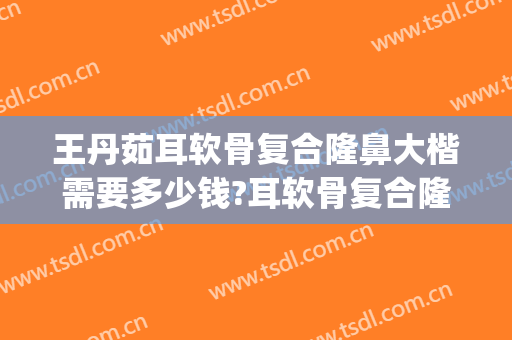 王丹茹耳软骨复合隆鼻大楷需要多少钱?耳软骨复合隆鼻案例效果对比图_上海交通大学医学院附属第九人民医院