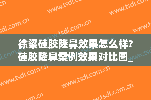 徐梁硅胶隆鼻效果怎么样?硅胶隆鼻案例效果对比图_上海交通大学医学院附属第九人民医院
