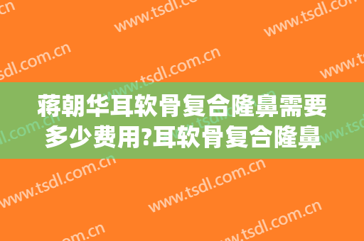 蒋朝华耳软骨复合隆鼻需要多少费用?耳软骨复合隆鼻案例效果对比图_上海交通大学医学院附属第九人民医院