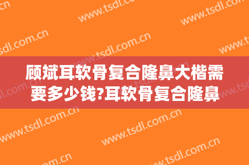 顾斌耳软骨复合隆鼻大楷需要多少钱?耳软骨复合隆鼻案例效果对比图_上海交通大学医学院附属第九人民医院