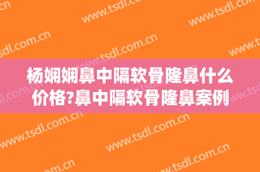 杨娴娴鼻中隔软骨隆鼻什么价格?鼻中隔软骨隆鼻案例效果对比图_上海交通大学医学院附属第九人民医院