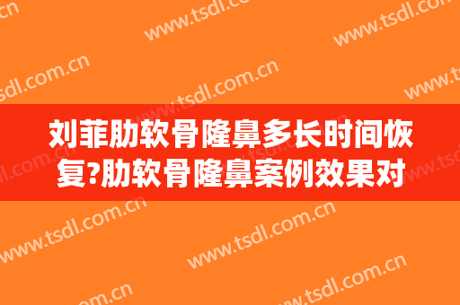 刘菲肋软骨隆鼻多长时间恢复?肋软骨隆鼻案例效果对比图_上海交通大学医学院附属第九人民医院