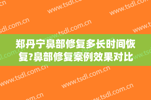 郑丹宁鼻部修复多长时间恢复?鼻部修复案例效果对比图_上海交通大学医学院附属第九人民医院
