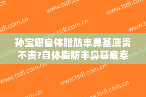 孙宝珊自体脂肪丰鼻基底贵不贵?自体脂肪丰鼻基底案例效果对比图_上海交通大学医学院附属第九人民医院