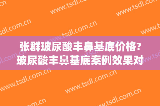 张群玻尿酸丰鼻基底价格?玻尿酸丰鼻基底案例效果对比图_上海交通大学医学院附属第九人民医院