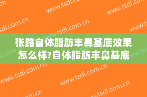 张路自体脂肪丰鼻基底效果怎么样?自体脂肪丰鼻基底案例效果对比图_上海交通大学医学院附属第九人民医院