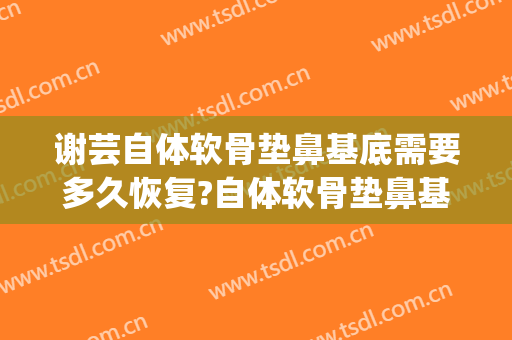 谢芸自体软骨垫鼻基底需要多久恢复?自体软骨垫鼻基底案例效果对比图_上海交通大学医学院附属第九人民医院