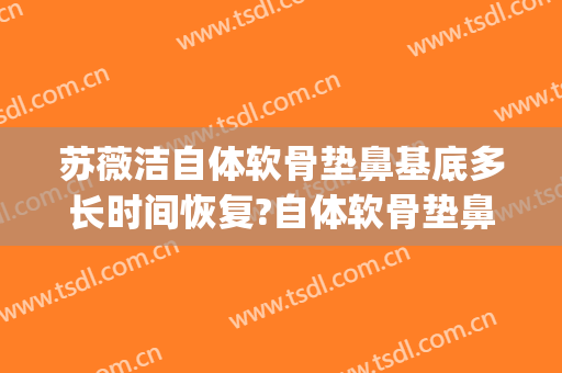 苏薇洁自体软骨垫鼻基底多长时间恢复?自体软骨垫鼻基底案例效果对比图_上海交通大学医学院附属第九人民医院