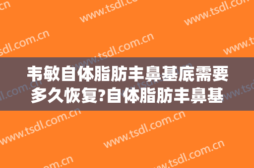 韦敏自体脂肪丰鼻基底需要多久恢复?自体脂肪丰鼻基底案例效果对比图_上海交通大学医学院附属第九人民医院