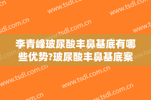 李青峰玻尿酸丰鼻基底有哪些优势?玻尿酸丰鼻基底案例效果对比图_上海交通大学医学院附属第九人民医院