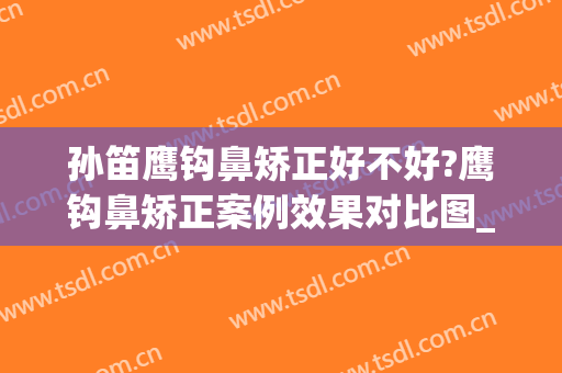 孙笛鹰钩鼻矫正好不好?鹰钩鼻矫正案例效果对比图_上海交通大学医学院附属第九人民医院